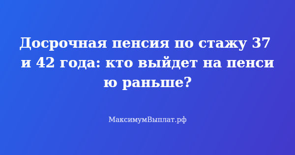 Превью статьи «Досрочная пенсия по стажу 37 и 42 года: кто выйдет на пенсию раньше?»