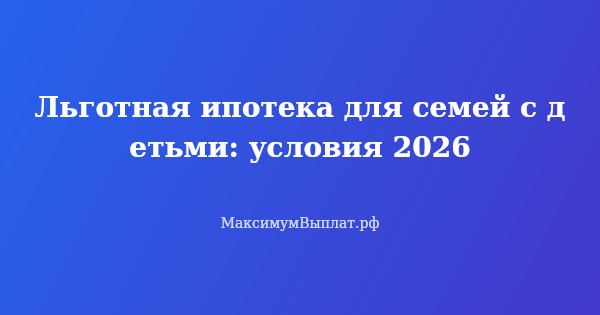 Превью статьи «Льготная ипотека для семей с детьми: условия 2026»