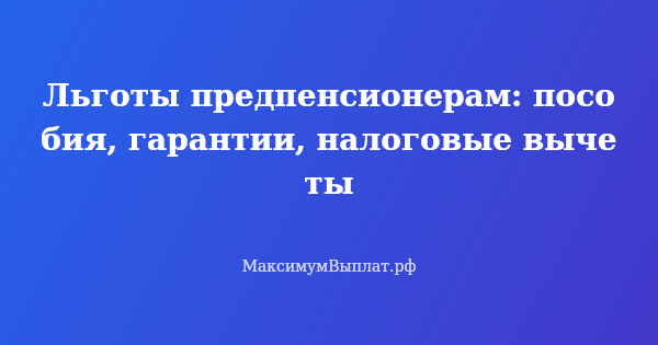 Превью статьи «Льготы предпенсионерам: пособия, гарантии, налоговые вычеты»