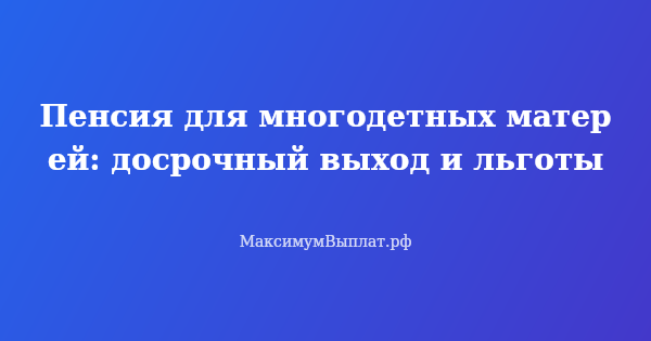 Превью статьи «Пенсия для многодетных матерей: досрочный выход и льготы»