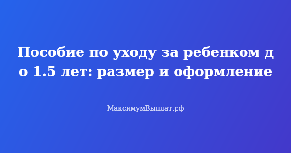 Превью статьи «Пособие по уходу за ребенком до 1.5 лет: размер и оформление»