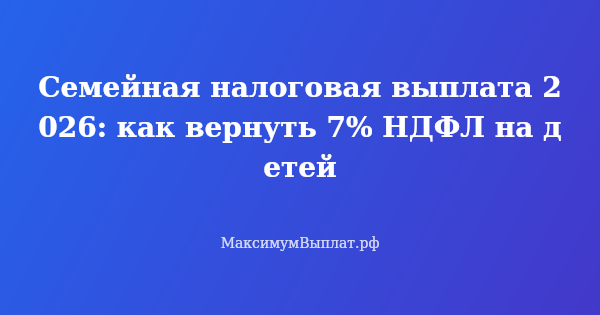 Превью статьи «Семейная налоговая выплата 2026: как вернуть 7% НДФЛ на детей»