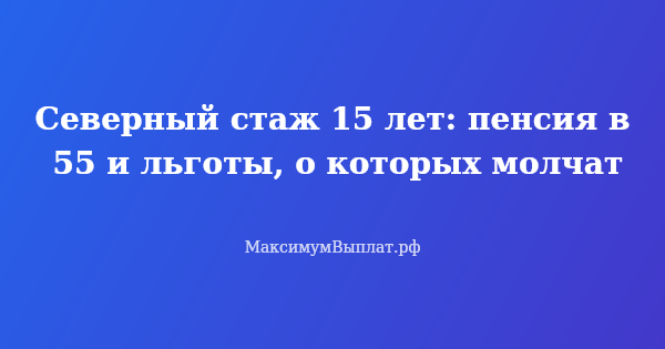Превью статьи «Северный стаж 15 лет: пенсия в 55 и льготы, о которых молчат»