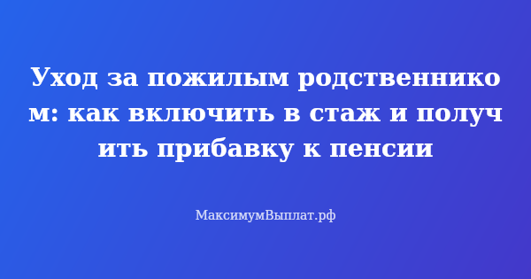 Превью статьи «Уход за пожилым родственником: как включить в стаж и получить прибавку к пенсии»
