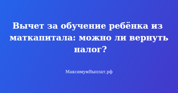 Превью статьи «Вычет за обучение ребёнка из маткапитала: можно ли вернуть налог?»