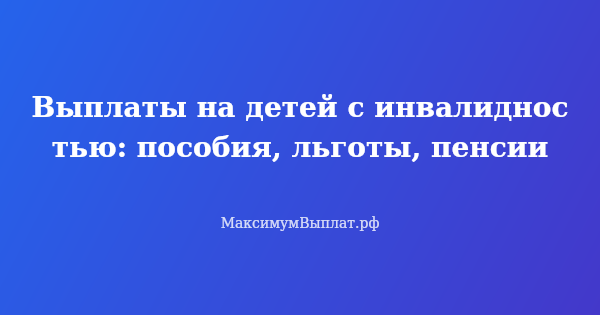 Превью статьи «Выплаты на детей с инвалидностью: пособия, льготы, пенсии»
