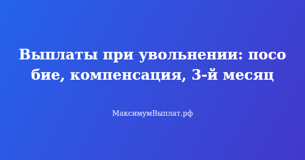 Превью статьи «Выплаты при увольнении: пособие, компенсация, 3-й месяц»