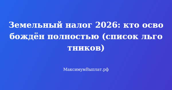Превью статьи «Земельный налог 2026: кто освобождён полностью (список льготников)»