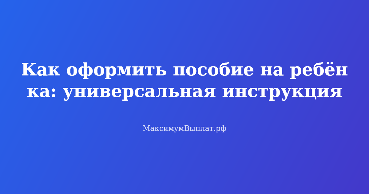 Как оформить пособие на ребёнка — пошаговая инструкция и список документов