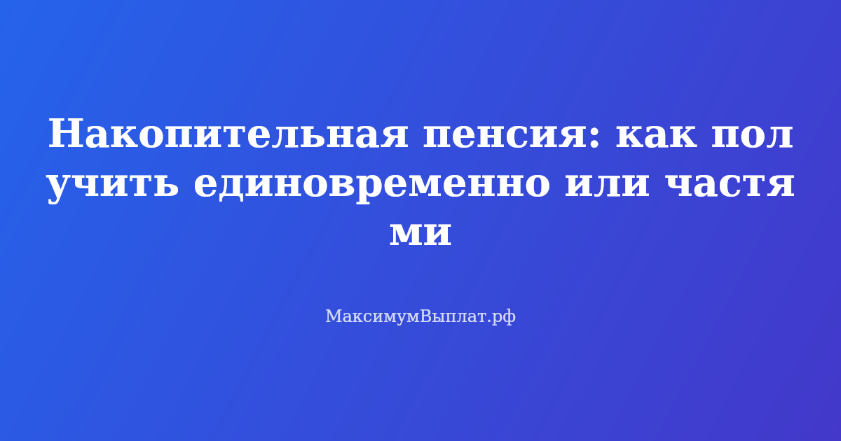 Как получить накопительную пенсию единовременно или частями в 2026 году — инструкция и условия