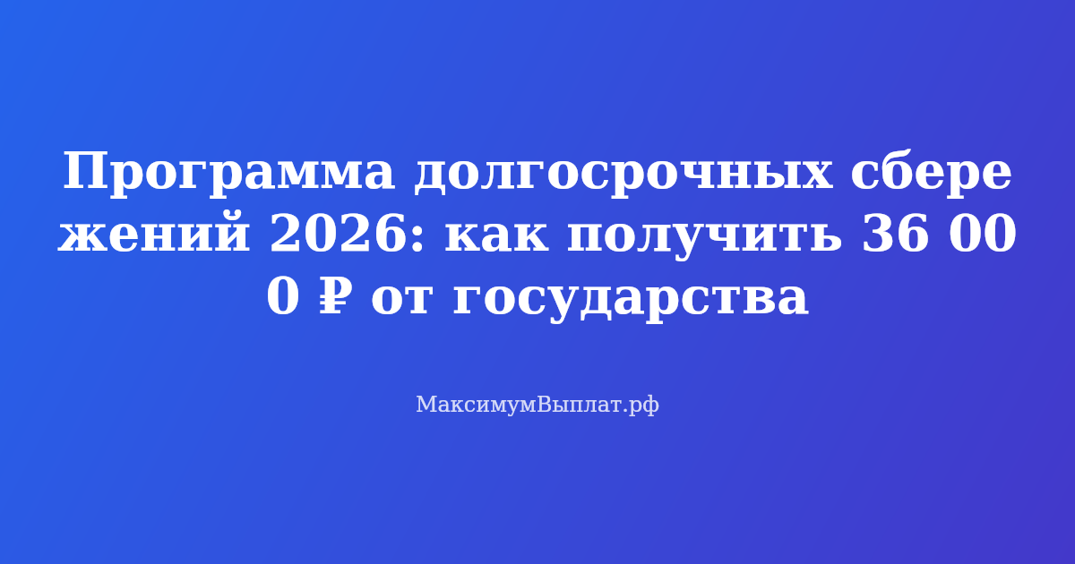 Программа долгосрочных сбережений 2026: государство добавит 36 000 рублей в год на накопления