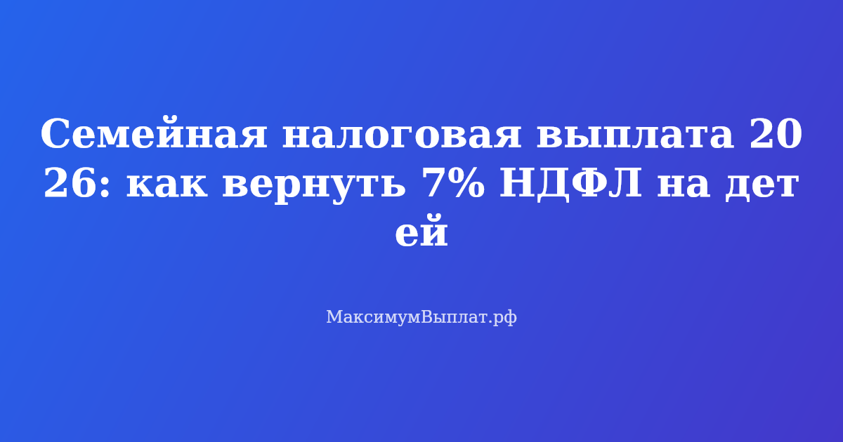 Семейная налоговая выплата 2026 — возврат 7% НДФЛ на детей до 14 000 рублей в год