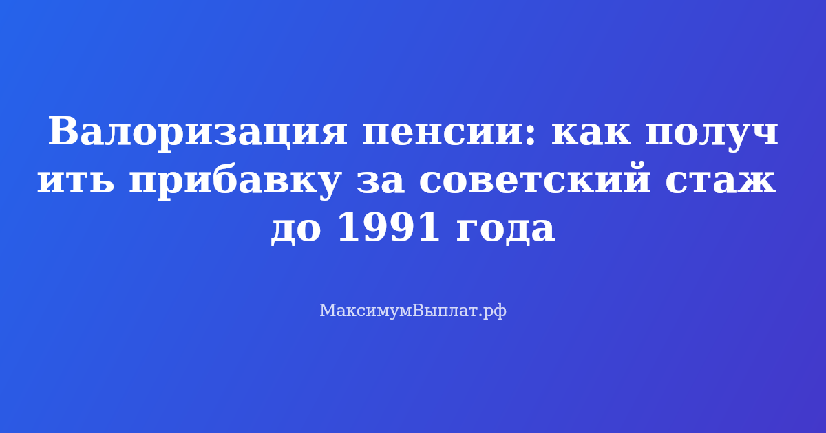 Как получить прибавку к пенсии за советский стаж до 1991 года через валоризацию